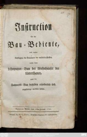 Instruction für die Bau-Bediente, nach welcher künftighin die Balancen der mehrern Kosten, welche beym Lehmpatzen-Bau der Wohnhäuser der Unterthanen, gegen den Fachwerks-Bau derselben erforderlich sind, angefertigt werden sollen : Signatum Berlin, den 15ten Februar 1798.