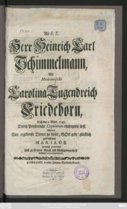 Als S. T. Herr Heinrich Carl Schimmelmann, Mit Mademoiselle Carolina Tugendreich Friedeborn, Sich den 2. Mart. 1747. Durch Priesterliche Copulation einseegnen ließ, Wolten Vier ergebenste Diener zu dieser, GOtt gebe! glücklich getroffenen Mariage hertzlich gratuliren Und zu fernerer Gunst und Wohlgewogenheit bestens recommendiren.