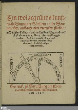 Ein wolgegründs kunst=||reichs Summari Büchlein/ aller Son=||nen Vhr/ auff acht oder viereckete stöcklin/|| in Büchsen/ Cylinder/ vnd auff guldne Ring/ auch auff || glaß/ alle mauren/ schreg/ oder vnschreg zů || machen. Auch wie man alle schrege vnnd || außschlag der grad an yedem hauß/|| oder fenster/ leichtlich vnd ge=||recht finden solle.||