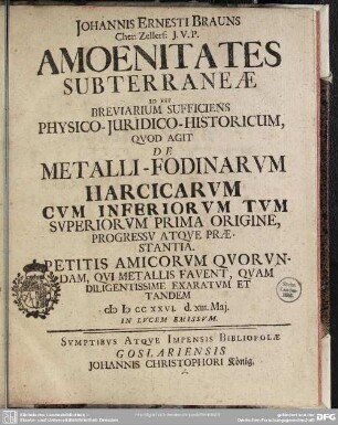 Johannis Ernesti Brauns Cher: Zerllerf: J. V. P. Amoenitates Subterraneae Id Est Breviarium Sufficiens Physico-Iuridico-Historicum, Quod Agit De Metalli-Fodinarum Harcicarum Cum Inferiorum Tum Superiorum Prima Origine, Progressu Atque Praestantia. Petitis Amicorum Quorundam, Qui Metallis Favent, Quam Diligentissime Exaratum Et Tandem : MDCCXXVI. d. XIII. Mai. In Lucem Emissum