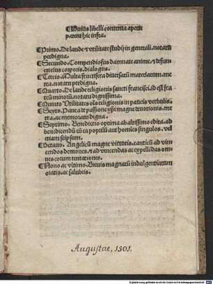 Huius libelli contenta aperte patent hic infra. Primo. De laude [et] vtilitate studij in generali ... Secundo. Compendiosus damnate anime. [et] defuncti eius corporis. dialogus. Tercio. Multa fructifera diuersaru[m] materiarum. metra ... Quarto. De laude religionis sancti francisci ... Quinto Vtilitates o[mn]is religionis ... Sexto. Pauca de passione [christ]i magne deuctionis. metra ... Septimo. Benedictio optima ab altissimo edita ... Octauo. Angelicu[m] magne virtutis. canticu[m] ad vincendos demones ... Nono ac vltimo. Breuis magnaru[m] indulgentiarum oratio ... : Compendiosus damnata anime et defuncti eius corporis ...