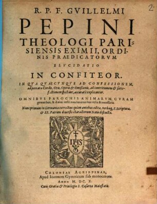 R.P.F. Guillelmi Pepini Theologi Parisiensis Eximii, Ordinis Praedicatorvm Elvcidatio In Confiteor : In Qva Qvaecunqve Ad Confessionem, ad peccata Cordis, Oris, Operis & Omißionis, ad contritionem & satisfactionem spectant, accuratè explicantur ; Omnibvs Parochis Animarvm Cvram gerentibus, & diuini verbi concionatoribus vtilis & neccessaria