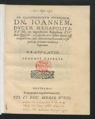 AD ILLVSTRISSIMVM PRINCIPEM,|| DN. IOANNEM.|| DVCEM MEGAPOLITA=||NVM, etc. ingredientem Rostochium XIV.|| Kal. Quinctil., vt postridie inter ipsum ducem et || rempublicam fides solemni ritu sanciatur, vt fit || principe primum ineunte || imperium.|| GRATVLATIO.|| IOANNIS CASELII.||