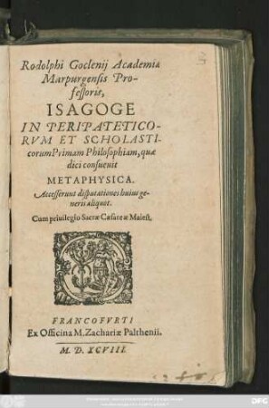 Rodolphi Goclenij Academiae || Marpurgensis Pro-||fessoris,|| ISAGOGE || IN PERIPATETICO-||RVM ET SCHOLASTI-||corum Primam Philosophiam, quae || dici consueuit || METAPHYSICA.|| Accesserunt disputationes huius ge-||neris aliquot.||