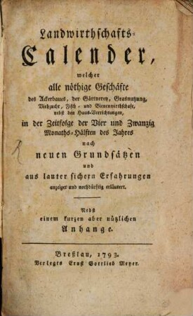 Landwirthschafts-Calender : welcher alle nöthige Geschäfte des Ackerbaues, der Gärtnerey, Grasnutzung, Viehzucht, Fisch- und Bienenwirthschaft nebst den Haus-Verrichtungen ... erläutert ; nebst einem kurzen aber nützlichen Anhange. 1793