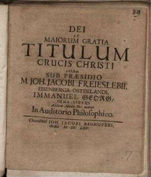 Dei Et Maiorum Gratia Titulum Crucis Christi exhibet Sub Praesidio M. Joh. Jacobi Freieslebii, Eisenberga-Osterlandi, Immanuel Georg/ Ulma-Svevus. Ad diem Aprilis Hor. matut. In Auditorio Philosophico