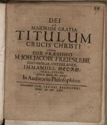 Dei Et Maiorum Gratia Titulum Crucis Christi exhibet Sub Praesidio M. Joh. Jacobi Freieslebii, Eisenberga-Osterlandi, Immanuel Georg/ Ulma-Svevus. Ad diem Aprilis Hor. matut. In Auditorio Philosophico