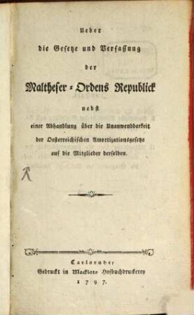 Ueber die Gesetze und Verfassung der Maltheser-Ordens Republick : Nebst einer Abhandlung über die Unanwendbarkeit der Oesterreichischen Amortizationsgesetze auf die Mitglieder derselben