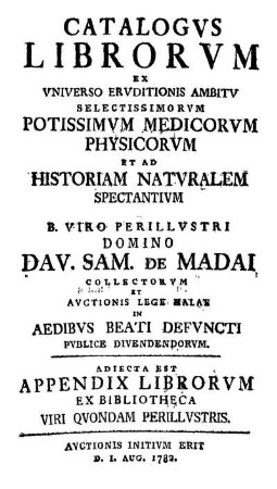 Catalogvs Librorvm Ex Vniverso Ervditionis Ambitv Selectissimorvm Potissimvm Medicorvm, Physicorvm Et Ad Historiam Natvralem Spectantivm A ... Dav. Sam. De Madai Collectorvm Et Avctionis Lege Halae ... Pvblice Divendendorvm : Adiecta Est Appendix Librorvm Ex Bibliotheca Viri Qvondam Perillvstris ; Avctionis Initivm Erit D. 1. Aug. 1782