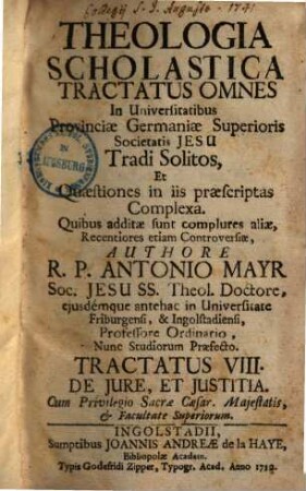 Theologia Scholastica : Tractatus Omnes In Universitatibus Provinciae Germaniae Superioris Societatis Jesu Tradi Solitos, Et Quaestiones In Iis Praescriptas Complexa. Quibus Additae Sunt Complures Aliae, Recentiores Etiam Controversiae, 8. De Jure, Et Justitia