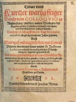 Extract vnnd kurtzer warhafftiger Bericht vom Colloqvio zu Regensburg, zwischen vnsern Theologen, der Augssburgischen Confession, verwandt, eins theils, vnd den Gehsuiten, andern Theils: Von dem 18. biss auff den 27. Tag Novembris inclusive, jüngst abgewiechenen Jahres gehalten : Auch Was nach endung desselben, mit Conrad Vettern von wegen seiner wieder H. Doctorem Lutherum außgestreweten schendlichen Schmehbüchern, daselbst gehandelt ist