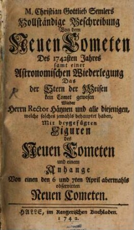 M. Christian Gottlieb Semlers Vollständige Beschreibung Von dem Neuen Cometen Des 1742sten Jahres : samt einer Astronomischen Wiederlegung Das der Stern der Weisen kein Comet gewesen Wieder Herrn Rector Häynen und alle diejenigen, welche solches jemahls behauptet haben, Mit beygefügten Figuren des Neuen Cometen und einem Anhange Von einen den 6 und 7ten April abermahls observirten Neuen Cometen
