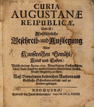 Curia Augustanae Reipublicae, Das ist: Außführliche Beschreib- und Außlegung Aller Kunstreichen Gemähl, Stück und Taflen, Welche in dem Anno 1620. Neuerbauten Hochansehenlichen Rath-Hauß der weitberühmten Käyserlichen Reichs-Stadt Augspurg zu sehen : Auß Vornehmen bewerthen Authorn und Geschicht-Schreibern verfaßt/ und zu sammen getragen
