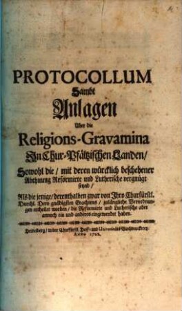 Protocollum Sambt Anlagen Uber die Religions-Gravamina In Chur-Pfältzischen Landen : Sowohl die, mit deren würcklich beschehener Abthuung Reformirte und Lutherische vergnügt seynd, Als die jenige, derenthalben zwar Ihro Churfürstl. Durchl. Dero gnädigsten Erachtens, zulänglische Verordnungen ertheilet worden, die Reformirte und Lutherische aber annoch ein und anderes eingewendet haben
