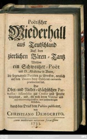 Poëtischer Wiederhall aus Teutschland Auf den zierlichen Bären-Tantz, Welchen ein Schweitzer-Poët und D. Medicinae in Bern, die sogenannte Pietisten zu Schrecken, neulich auf dem Theatro derer Gelehrten cantando praesentiret hat : Der Ober- und Nieder-Sächsischen Parnassus-Assemblee zur Censur und Probe vorgeleget ... durch den Druck dem Publico publiciret