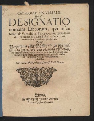 Catalogus Universalis, Hoc est: Designatio omnium Librorum, qui hisce Nundinis Vernalibus Francofurtensibus & Lipsiensibus Anni 1686. vel novi, vel emendatiores & auctiores prodierunt. Das ist: Verzeichnis aller Bücher/ so zu Franckfurt in der Fasten-Messe/ auch Leipzigischer Oster-Messe/ des jetzigen 1686sten Jahres/ entweder gantz neu/ oder sonsten verbessert/ oder auffs neue wieder aufgeleget und gedrucket worden sind/ in Johann Grossens Buchhandlung zu befinden