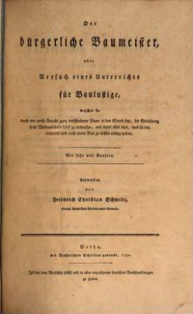 Der bürgerliche Baumeister, oder Versuch eines Unterrichts für Baulustige : welcher sie durch eine große Anzahl ganz verschiedener Plane in den Stand setzt, die Einrichtung ihrer Wohngebäude selbst zu entwerfen, und ihnen alles lehrt, was sie vor, während und nach einem Bau zu wissen nöthig haben. Erster Theil, ... welcher im ersten Abschnitt den allgemeinen Unterricht für Baulustige enthält, der sie in den Stand setzt, bequeme und regelmäßige Plane zu ihren (vorzüglich hölzernen) Wohngebäuden selbst zu entwerfen, und solche zweckmäßig auszuführen. im zweyten Abschnitt: Eine Stufenfolge von fünf und zwanzig hölzernen, für Standespersonen eingerichteten, meistens zwischen andern Häusern eingebauten Wohngebäuden und drey Gartenhäusern, welche durch Reduction bis auf neunzig vermehrt sind, wodurch bewiesen wird, daß man auch auf Baustätten von beschränkter Größe sehr bequem und meistens regelmäßig bauen kann. im dritten Abschnitt: Ein architektonisches Wörterbuch, welches die deutschen, lateinischen, französischen und italienischen Kunstworte kurz erklärt. Mit fünf und siebenzig Kupfertafeln, wovon eine illuminirt ist