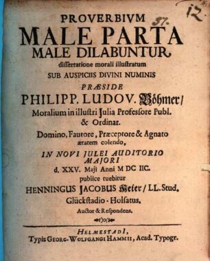 Proverbium Male Parta Male Dilabuntur, dissertatione morali illustratum ... Praeside Philipp. Ludov. Böhmer Moralium in illustri Iulia Professore Publ. & Ordinar. ... In Novi Iulei Auditorio Maiori d. XXV. Maii Anni MDCIIC. publice tuebitur Henningus Jacobus Meier LL. Stud. Glückstadio-Holsatus. Auctor & Respondens