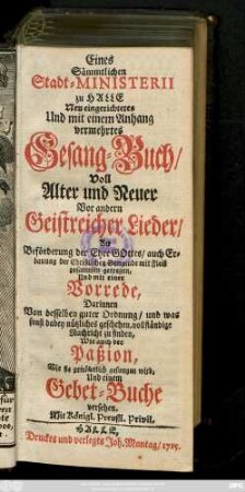 Eines Sämmtlichen Stadt-Ministerii zu Halle Neu eingerichtetes Und mit einem Anhange vermehrtes Gesang-Buch, Voll Alter und Neuer Vor andern Geistreicher Lieder, Zu Beförderung der Ehre Gottes, auch Erbauung der Christlichen Gemeinde mit Fleiß zusammen getragen, Und mit einer Vorrede, Darinnen Von desselben guten Ordnung, und was sonst dabey nützliches geschehen, vollständige Nachricht zu finden, Wie auch der Paßion, Wie sie gewöhnlich gesungen wird, Und einem Gebet-Buche versehen