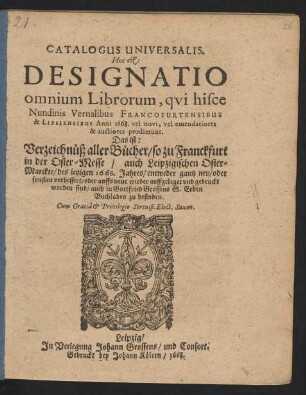 Catalogus Universalis. Hoc est: Designatio omnium Librorum, qui hisce Nundinis Vernalibus Francofurtensibus & Lipsiensibus Anni 1668. vel novi, vel emendatiores & auctiores prodierunt. Das ist: Verzeichnüß aller Bücher/ so zu Franckfurt in der Oster-Messe/ auch Leipzigischen Oster-Marckte/ des jetzigen 1668. Jahres/ entweder gantz neu/ oder sonsten verbessert/ oder auffs neue wieder auffgeleget und gedruckt worden sind/ auch in Gottfried Grossens S. Erben Buchladen zu befinden