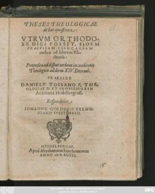 THESES THEOLOGICAE || de hac quaestione:|| VTRVM ORTHODO=||XE DICI POSSIT, FIDEM || PRAEVISAM ESSE CAVSAM || nostrae ad salutem Ele=||ctionis:|| Propositae ad disputandum in auditorio || Theologico ad diem XIV. Decemb.|| PRAESIDE || DANIELE TOSSANO S. THE=||OLOGIAE D. ET PROFESSORE IN || Academia Heidelbergensi,|| Respondente || IOHANNE GOEDDEO TREMO-||NIANO VVESTPHALO.||