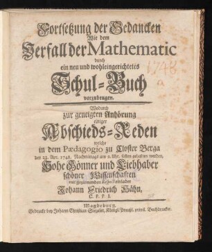 Fortsetzung der Gedancken Wie dem Verfall der Mathematic durch ein neu und wohleingerichtetes Schul-Buch vorzubeugen : Wodurch zur geneigten Anhörung einiger Abschieds-Reden welche in dem Pædagogio zu Closter Berga den 22. Apr. 1748. Nachmittags um 2. Uhr, sollen gehalten werden, Hohe Gönner und Liebhaber schöner Wissenschaften mit geziemenden Respect einladet Johann Friedrich Hähn, C.P.P.I.