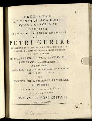 Prorector Et Senatus Academiae Juliae Carolinae Memoriam Illustris Et Experientissimi Viri Petri Gerike Medicinae D. Chemiae Medicin. Theoret. Ac Materiae Medicae Prof. Publ. Et Ordinis Sui H. T. Decani In Aula Serenis. Ducis Brunsvic. Et Luneburg. Consiliarii Et Archiatri ... De Omnibus His Muneribus Praeclare Promeriti A. D. VIII Octobr. A. I. S. MDCCL Placide Defuncti Civibus Et Posteritati Commendant