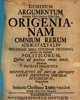 Geminum Argumentum Alterum Pro Alterum Contra Origenianam Omnium Rerum Apokatastasin Occasione MSCti Cujusdam Teutonici, Bono In Primis Politicorum, Quibus ad prolixa minus vacat, Methodo Facili Et Dialectica Ut Prophylactici Sit Instar Adversvs Lativs Serpentem Errorem Dvlcissimvm, Propositum à Samuele Christiano Teuber, Theol. Doct. & Past. ad St. Ulric. Magdeb.