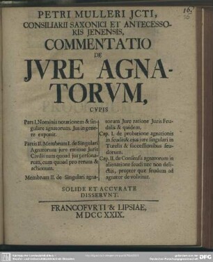 Petri Mulleri, Icti Consiliarii Saxonici Et Antecessoris Ienensis, Commentatio De Iure Agnatorum Cupis ... Solide Et Accurate Disserunt : Pars I.: Nominis notationem & singulare agnatorum. Jus in genere exponit. Partis II. Membrum I. de Singulari Agnatorum iure ratione Iuris Civilis tum quoad ius personarum, cum quoad pro rerum & actionum. Membrum II. de Singulari agnatorum Iure ratione Iuris Feudalis & quidem, Cap. I. de probatione agnationis in feudis & eius iure singulari in Tutelis & successionibus feudorum. Cap. II. de Consensu agnatorum in alienatione feudi nec non delictis, propter quae feudum ad agnator de volvitur.