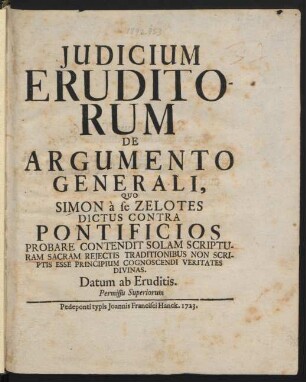 Judicium Eruditorum De Argumento Generali, Quo Simon à se Zelotes Dictus Contra Pontificios Probare Contendit Solam Scripturam Sacram Rejectis Traditionibus Non Scriptis Esse Principium Cognoscendi Veritates Divinas. Datum ab Eruditis. Permissu Superiorum