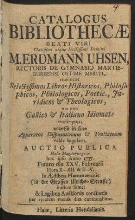 Catalogus Bibliothecæ Beati Viri Clarissimi atque Doctissimi Domini Erdmann Uhsen, Rectoris De Gymnasio Martisburgensi Optime Meriti : continens Selectissimos Libros Historicos, Philosophicos ... nec non Gallico & Italiano Idiomate conscriptos ; accessit in fine Apparatus Disputationum & Tractatuum valde singularis : Auctio Publica Halæ Magdeburgicæ hoc ipso Anno 1737. Futuro die XXV. Februarii ... in Ædibus Hammerianis (in der Grossen Ulrichs-Strasse) initium sumet & Legibus Auctionis consuetis per ejusdem mensis dies continuabitur