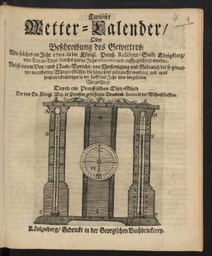 Curiöser Wetter-Calender/ Oder Beschreibung des Gewitters/ Wie solches im Jahr 1702. in der Königl. Preuß. Residenz-Stadt Königsberg/ von Tag zu Tage/ durchs ganze Jahr observiret und auffgezeichnet worden : Nebst einem Vor- und Nach-Bericht/ von Verfertigung und Gebrauch der so genanten mancherley Wetter-Gläser/ ... und was sonst merckwürdiges in der Lufft das Jahr über vorgefallen
