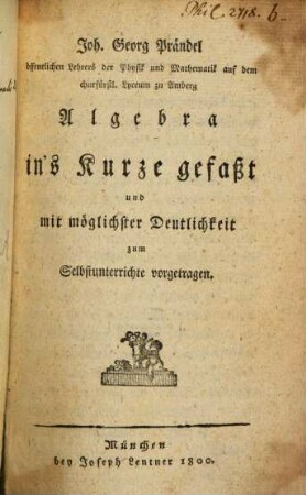 Joh. Georg Prändel öffentlichen Lehrers der Physik und Mathematik auf dem churfürstl. Lyceum zu Amberg Algebra : in's Kurze gefaßt und mit möglichster Deutlichkeit zum Selbstunterrichte vorgetragen