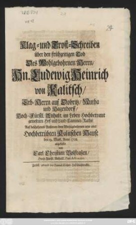 Klag- und Trost-Schreiben über den frühzeitigen Tod Des Wohlgebohrnen Herrn, Hn. Ludewig Heinrich von Kalitsch, Erb-Herrn auf Dobritz, Nutha und Hagendorff, Hoch-Fürstl. Anhalt. im Leben Hochbetraut gewesenen Hof- und Land-Cammer-Raths, Auf beschehenes Ansinnen dem Wohlgebohrnen ietzo aber Hochbetrübten Kalitschen Hause den 19. Mart. Anno 1708. abgefasset von Carl Christian Bolfraßen, Hoch-Fürstl. Anhalt. Hof-Advocato