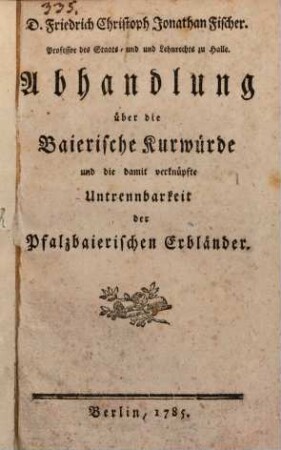 D. Friedrich Christoph Jonathan Fischer. Professor des Staats- und ... Lehnrechts zu Halle. Abhandlung über die Baierische Kurwürde und die damit verknüpfte Untrennbarkeit der Pfalzbaierischen Erbländer
