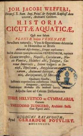 Joh. Jacobi Wepferi, ... Historia Cicutae Aquaticae : Quâ non solum Plantae hujus Venenatae structura naturalis, Vires & Operationes deleteriae in Hominibus ac Brutis Adcuratè describuntur, sciteque explicantur ... ; Cum Figuris aeneis