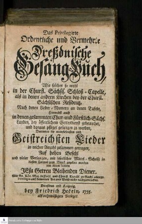 Das Privilegirte Ordentliche und Vermehrte Dreßdnische Gesang-Buch : Wie solches so wohl in der Churfl. Sächsis. Schloß-Capelle, als in denen andern Kirchen bey der Churfl. Sächsischen Residentz, Nach denen Lieder- Numern an denen Tafeln, Hiernebst auch in denen gesammten Chur- und Fürstlich-Sächs. Landen, bey öffentlichem Gottesdienst gebrauchet, und daraus pfleget gesungen zu werden : Darinnen die auserlesensten und Geistreichsten Lieder in reicher Anzahl zusammen getragen