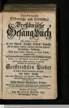 Das Privilegirte Ordentliche und Vermehrte Dreßdnische Gesang-Buch : Wie solches so wohl in der Churfl. Sächsis. Schloß-Capelle, als in denen andern Kirchen bey der Churfl. Sächsischen Residentz, Nach denen Lieder- Numern an denen Tafeln, Hiernebst auch in denen gesammten Chur- und Fürstlich-Sächs. Landen, bey öffentlichem Gottesdienst gebrauchet, und daraus pfleget gesungen zu werden : Darinnen die auserlesensten und Geistreichsten Lieder in reicher Anzahl zusammen getragen