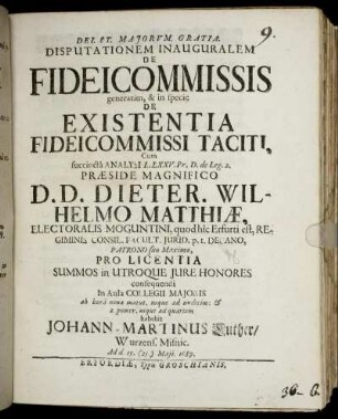 Disputationem Inauguralem De Fideicommissis generatim, & in specie De Existentia Fideicommissi Taciti, Cum succinta Analysi L. LXXV. Pr. D. de Leg. 2. Praeside Magnifico D. D. Dieter. Wilhelmo Matthiae ... Pro Licentia Summos in Utroque Iure Honores consequendi ... habebit Johann-Martinus Luther/ Wurzens. Misnic. Ad d. 15. (25.) Maii. 1689.