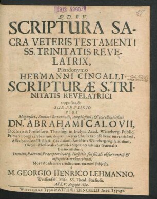 Scriptura Sacra Veteris Testamenti SS. Trinitatis Revelatrix, Pseudonymo Hermanni Cingalli Scripturae S. Trinitatis Revelatrici opposita, & Sub Praesidio ... Dn. Abrahami Calovii, Doctoris & Professoris Theologi in Inclyta Acad. Witteberg. Publici Primarii ... More Academico eruditorum examini subiecta a M. Georgio Henrico Lehmanno, Weissenfels. Misn. SS. Theol. Studioso. Ad d. V. Augusti 1680.