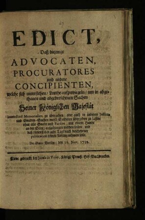 Edict, Daß diejenige Advocaten, Procuratores und andere Concipienten, welche sich unterstehen, Leuthe aufzuwiegeln, um in abgethanen und abgedroschenen Sachen Seiner Königlichen Majestät immediaté Memorialien zu übergeben, oder auch in anderen Justitz- und Gnaden-Sachen durch Soldaten übergeben zu lassen, ohne alle Gnade und Pardon, mit einem Hunde an der Seite, aufgehangen werden sollen, und daß dieses Edict acht Tage nach geschehener publication seinen Anfang nehmen solle