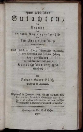 Publicistisches Gutachten, die Ladung des am 30sten März 1793 auf der Elbe von dem Stader Zollschiffe angehaltenen, und durch Urteil der Königl Bremischen Regierung, d. d. 6ten September eben desselben Jahres, samt der Ladung für confiscirt erklärten Hamburgischen Schiffes betreffend : Abgedruckt im December 1793, um als eine bescheidene Provocatio a Proceribus Germaniæ male informatis ad melius informandos bei den deutschen Reichsständen in Regensburg verteilt zu werden
