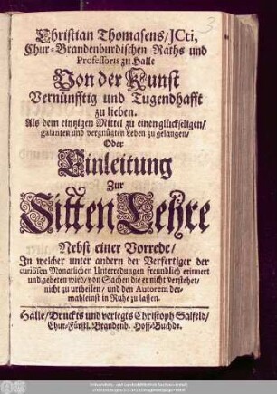 Christian Thomasens/ ICti, Chur-Brandenburgischen Raths und Professoris zu Halle Von der Kunst Vernünfftig und Tugendhafft zu lieben. Als dem eintzigen Mittel zu einen glückseligen/ galanten und vergnügten Leben zu gelangen/ Oder Einleitung Zur SittenLehre : Nebst einer Vorrede/ In welcher unter andern der Verfertiger der curiösen Monatlichen Unterredungen freundlich erinnert und gebeten wird/ von Sachen die er nicht verstehet/ nicht zu urtheilen/ und den Autorem dermahleinst in Ruhe zu lassen