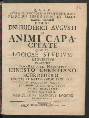 Auspiciis Rectoris Magnificentissimi Principis Serenissimi Et Elect. Saxon. Heredis Domini Dn. Friderici Augusti De Animi Capacitate Quae Ad Logicae Studium Requiritur Praeside Pro-Rectore Magnifico Ernesto Christiano Schroedero Logicae Et Metaphysicae Prof. Publ In Auditorio Maiori d. Octobr. A. O. R. M D CCXVI Primo Disputabit Responsurus Auctor M. Fridericus Georgius Ianicke Freibergensis