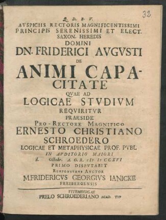 Auspiciis Rectoris Magnificentissimi Principis Serenissimi Et Elect. Saxon. Heredis Domini Dn. Friderici Augusti De Animi Capacitate Quae Ad Logicae Studium Requiritur Praeside Pro-Rectore Magnifico Ernesto Christiano Schroedero Logicae Et Metaphysicae Prof. Publ In Auditorio Maiori d. Octobr. A. O. R. M D CCXVI Primo Disputabit Responsurus Auctor M. Fridericus Georgius Ianicke Freibergensis