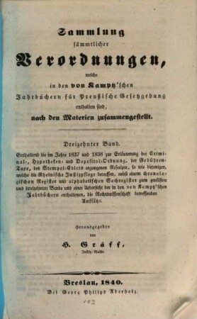 Sammlung sämmtlicher Verordnungen, welche bis Ende 1833 in den von Kamptz'schen Jahrbüchern für Preußische Gesetzgebung enthalten sind : nach den Materien zusammengestellt, 13. Enthaltend die im Jahre 1837 und 1838 zur Erläuterung der Criminal-, Hypotheken- und Deposital-Ordnung, der Gebühren-Taxe, des Stempel-Edicts ergangenen Rescripte ...