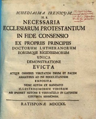 Schediasma Irenicum H. E. Necessaria Ecclesiarum Protestantium In Fide Consensio : Ex Propriis Principiis Doctorum Lutheranorum Eorumque Rigidissimorum Unica Demonstratione Evicta Atque Omnibus Veritatem Deum Et Pacem Amantibus Ad Pie Periclitandum Exposita Nunc Autem Ex Mandato Illustrissimorum Virorum Ab Ipsomet Autore E Vernaculo In Latinum Conversa Sermonem