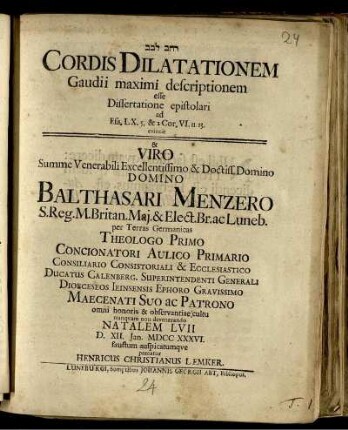 [...] Cordis Dilatationem Gaudii maximi descriptionem esse Dissertatione epistolari ad Esa. LX. 5. & 2 Cor. VI. 11. 13. evincit & ... Balthasari Menzero ... Natalem LVII D. XII. Ian. MDCC XXXVI. faustum auspicatumque precatur Henricus Christianus Lemker