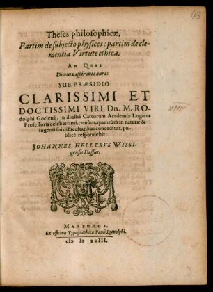 Theses philosophicae,|| Partim de subjecto physices: partim de cle-||mentia Virtute ethica.|| AD QUAS || ... SUB PRAESIDIO || ... Dn. M. RO-||dolphi Goclenii, in illustri Cattorum Academia Logices || Professoris celeberrimi, tantùm, quantùm in naturae & || ingenii sui difficultatibus conceditur, pu-||blicè respondebit || JOHANNES HELLERVS WISSI-||gensis Hassus.||
