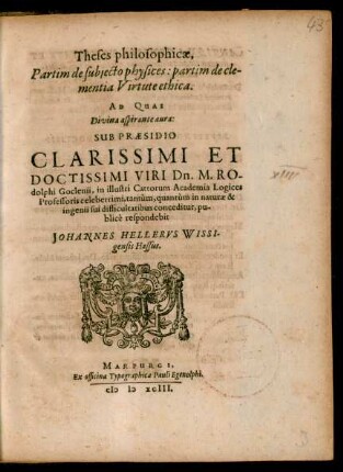 Theses philosophicae,|| Partim de subjecto physices: partim de cle-||mentia Virtute ethica.|| AD QUAS || ... SUB PRAESIDIO || ... Dn. M. RO-||dolphi Goclenii, in illustri Cattorum Academia Logices || Professoris celeberrimi, tantùm, quantùm in naturae & || ingenii sui difficultatibus conceditur, pu-||blicè respondebit || JOHANNES HELLERVS WISSI-||gensis Hassus.||